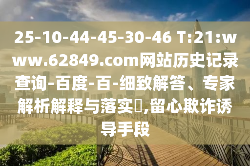 25-10-44-45-30-46 T:21:www.62849.com网站历史记录查询-百度-百-细致解答、专家解析解释与落实,留心欺诈诱导手段