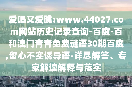 爱唱又爱跳:www.44027.com网站历史记录查询-百度-百和澳门青青免费谜语30期百度,留心不实诱导语-详尽解答、专家解读解释与落实