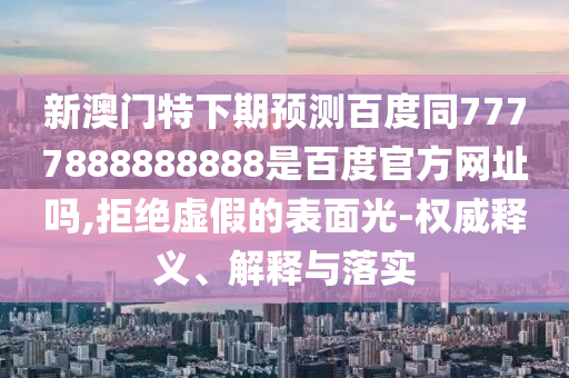 新澳门特下期预测百度同7777888888888是百度官方网址吗,拒绝虚假的表面光-权威释义、解释与落实