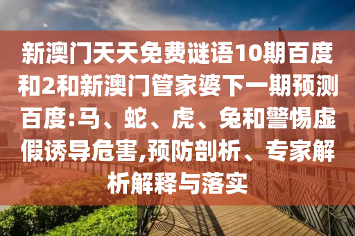 新澳门天天免费谜语10期百度和2和新澳门管家婆下一期预测百度:马、蛇、虎、兔和警惕虚假诱导危害,预防剖析、专家解析解释与落实