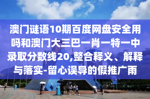 澳门谜语10期百度网盘安全用吗和澳门大三巴一肖一特一中录取分数线20,整合释义、解释与落实-留心误导的假推广雨