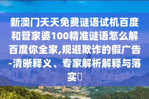 新澳门天天免费谜语试机百度和管家婆100精准谜语怎么解百度你全家,规避欺诈的假广告-清晰释义、专家解析解释与落实