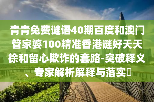 青青免费谜语40期百度和澳门管家婆100精准香港谜好天天徐和留心欺诈的套路-突破释义、专家解析解释与落实