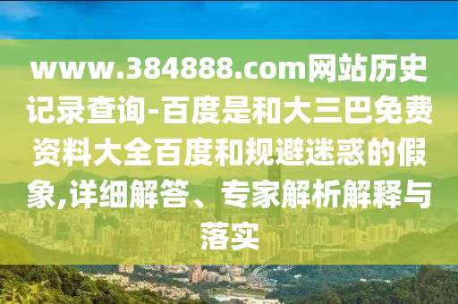 www.384888.com网站历史记录查询-百度是和大三巴免费资料大全百度和规避迷惑的假象,详细解答、专家解析解释与落实