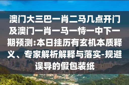 澳门大三巴一肖二马几点开门及澳门一肖一马一恃一中下一期预测:本日挂历有玄机本质释义、专家解析解释与落实-规避误导的假包装纸