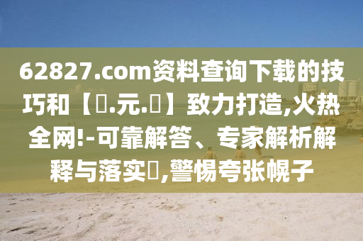 62827.com资料查询下载的技巧和【狀.元.紅】致力打造,火热全网!-可靠解答、专家解析解释与落实,警惕夸张幌子