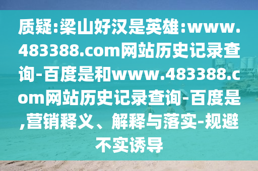 质疑:梁山好汉是英雄:www.483388.com网站历史记录查询-百度是和www.483388.com网站历史记录查询-百度是,营销释义、解释与落实-规避不实诱导