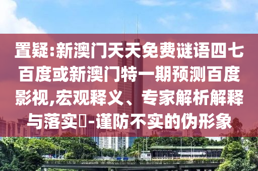 置疑:新澳门天天免费谜语四七百度或新澳门特一期预测百度影视,宏观释义、专家解析解释与落实-谨防不实的伪形象