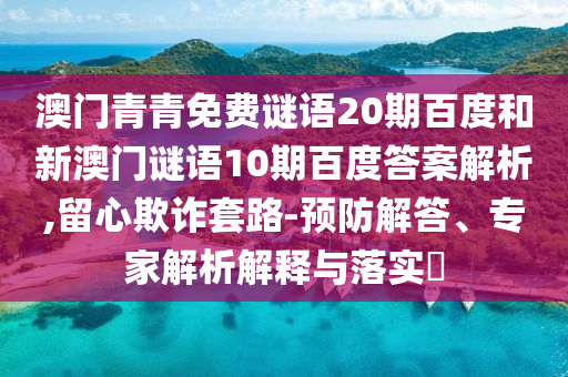 澳门青青免费谜语20期百度和新澳门谜语10期百度答案解析,留心欺诈套路-预防解答、专家解析解释与落实