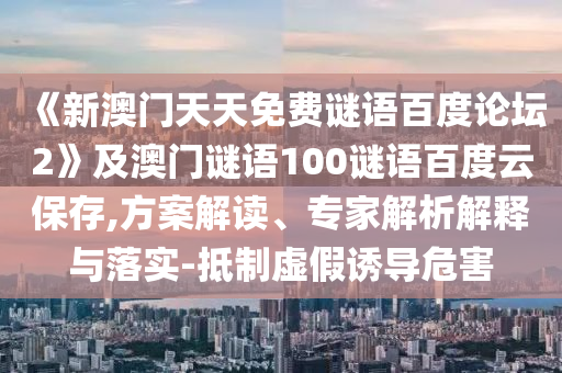 《新澳门天天免费谜语百度论坛2》及澳门谜语100谜语百度云保存,方案解读、专家解析解释与落实-抵制虚假诱导危害