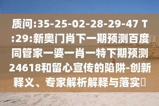 质问:35-25-02-28-29-47 T:29:新奥门肖下一期预测百度同管家一婆一肖一特下期预测24618和留心宣传的陷阱-创新释义、专家解析解释与落实