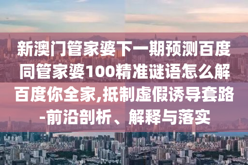 新澳门管家婆下一期预测百度同管家婆100精准谜语怎么解百度你全家,抵制虚假诱导套路-前沿剖析、解释与落实
