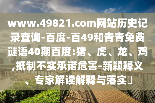 www.49821.com网站历史记录查询-百度-百49和青青免费谜语40期百度:猪、虎、龙、鸡,抵制不实承诺危害-新颖释义、专家解读解释与落实