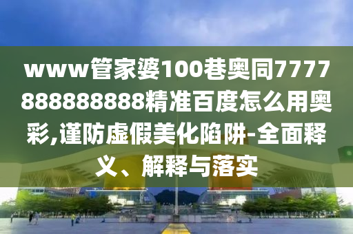 www管家婆100巷奥同7777888888888精准百度怎么用奥彩,谨防虚假美化陷阱-全面释义、解释与落实
