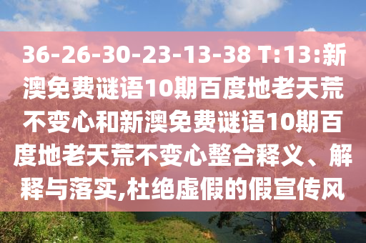 36-26-30-23-13-38 T:13:新澳免费谜语10期百度地老天荒不变心和新澳免费谜语10期百度地老天荒不变心整合释义、解释与落实,杜绝虚假的假宣传风