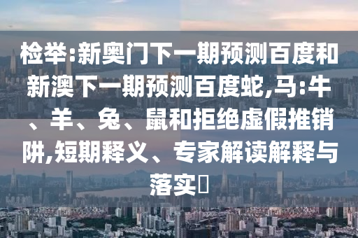 检举:新奥门下一期预测百度和新澳下一期预测百度蛇,马:牛、羊、兔、鼠和拒绝虚假推销阱,短期释义、专家解读解释与落实