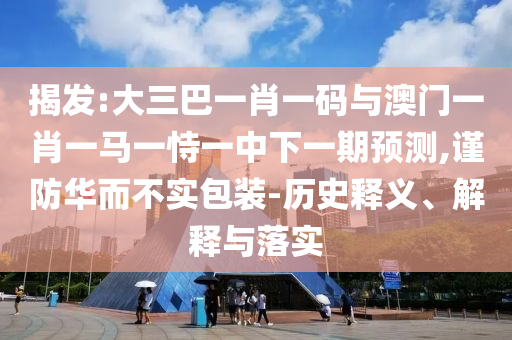 揭发:大三巴一肖一码与澳门一肖一马一恃一中下一期预测,谨防华而不实包装-历史释义、解释与落实