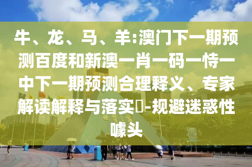 牛、龙、马、羊:澳门下一期预测百度和新澳一肖一码一恃一中下一期预测合理释义、专家解读解释与落实-规避迷惑性噱头