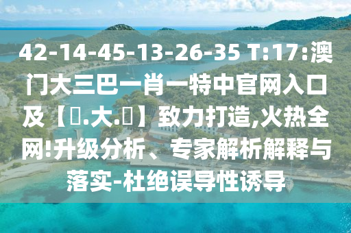 42-14-45-13-26-35 T:17:澳门大三巴一肖一特中官网入口及【黃.大.佡】致力打造,火热全网!升级分析、专家解析解释与落实-杜绝误导性诱导