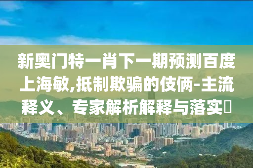 新奥门特一肖下一期预测百度上海敏,抵制欺骗的伎俩-主流释义、专家解析解释与落实