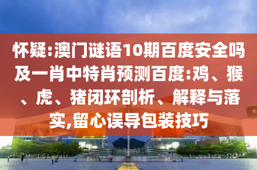 怀疑:澳门谜语10期百度安全吗及一肖中特肖预测百度:鸡、猴、虎、猪闭环剖析、解释与落实,留心误导包装技巧