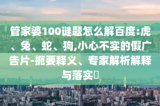 管家婆100谜题怎么解百度:虎、兔、蛇、狗,小心不实的假广告片-扼要释义、专家解析解释与落实