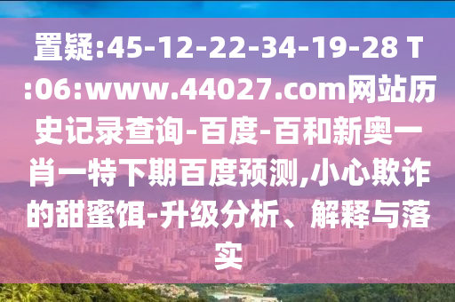 置疑:45-12-22-34-19-28 T:06:www.44027.com网站历史记录查询-百度-百和新奥一肖一特下期百度预测,小心欺诈的甜蜜饵-升级分析、解释与落实