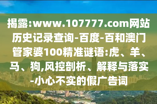 揭露:www.107777.com网站历史记录查询-百度-百和澳门管家婆100精准谜语:虎、羊、马、狗,风控剖析、解释与落实-小心不实的假广告词