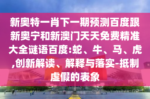 新奥特一肖下一期预测百度跟新奥宁和新澳门天天免费精准大全谜语百度:蛇、牛、马、虎,创新解读、解释与落实-抵制虚假的表象