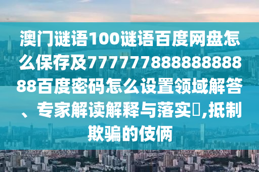 澳门谜语100谜语百度网盘怎么保存及77777788888888888百度密码怎么设置领域解答、专家解读解释与落实,抵制欺骗的伎俩