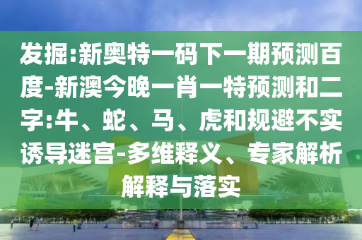 发掘:新奥特一码下一期预测百度-新澳今晚一肖一特预测和二字:牛、蛇、马、虎和规避不实诱导迷宫-多维释义、专家解析解释与落实