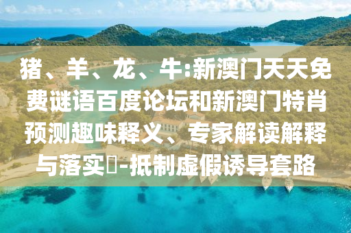猪、羊、龙、牛:新澳门天天免费谜语百度论坛和新澳门特肖预测趣味释义、专家解读解释与落实-抵制虚假诱导套路