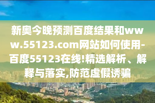 新奥今晚预测百度结果和www.55123.com网站如何使用-百度55123在线!精选解析、解释与落实,防范虚假诱骗
