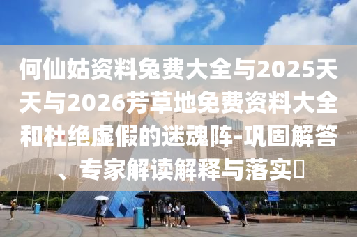 何仙姑资料兔费大全与2025天天与2026芳草地免费资料大全和杜绝虚假的迷魂阵-巩固解答、专家解读解释与落实