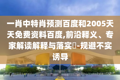 一肖中特肖预测百度和2005天天免费资料百度,前沿释义、专家解读解释与落实-规避不实诱导