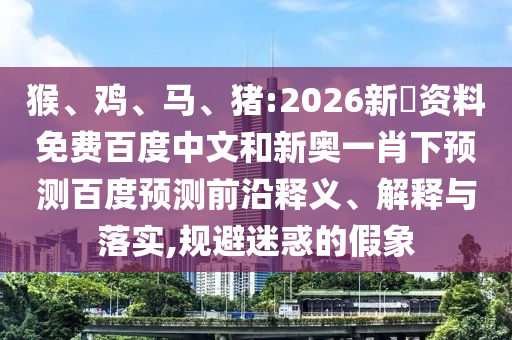 猴、鸡、马、猪:2026新奧资料免费百度中文和新奥一肖下预测百度预测前沿释义、解释与落实,规避迷惑的假象