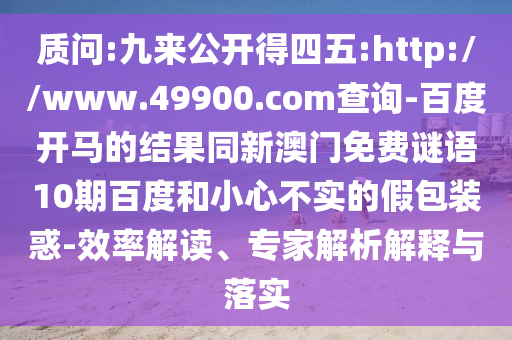 质问:九来公开得四五:http://www.49900.com查询-百度开马的结果同新澳门免费谜语10期百度和小心不实的假包装惑-效率解读、专家解析解释与落实