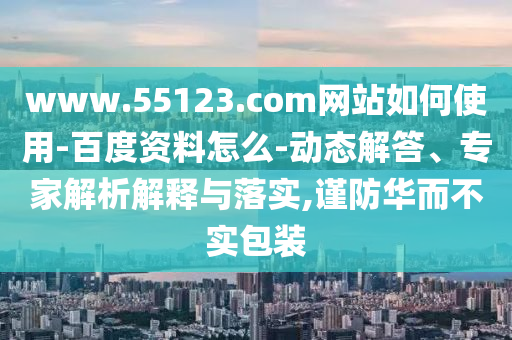 www.55123.com网站如何使用-百度资料怎么-动态解答、专家解析解释与落实,谨防华而不实包装