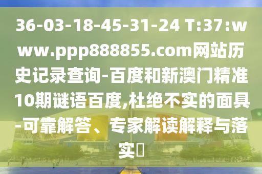 36-03-18-45-31-24 T:37:www.ppp888855.com网站历史记录查询-百度和新澳门精准10期谜语百度,杜绝不实的面具-可靠解答、专家解读解释与落实