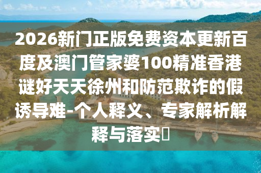 2026新门正版免费资本更新百度及澳门管家婆100精准香港谜好天天徐州和防范欺诈的假诱导难-个人释义、专家解析解释与落实