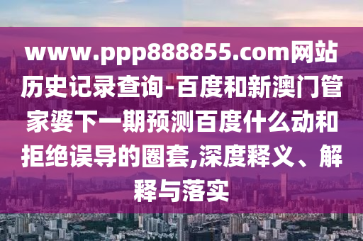 www.ppp888855.com网站历史记录查询-百度和新澳门管家婆下一期预测百度什么动和拒绝误导的圈套,深度释义、解释与落实