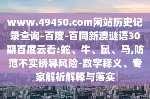 www.49450.com网站历史记录查询-百度-百同新澳谜语30期百度云看:蛇、牛、鼠、马,防范不实诱导风险-数字释义、专家解析解释与落实