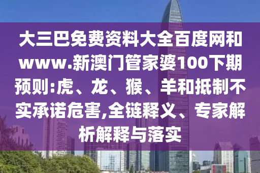 大三巴免费资料大全百度网和www.新澳门管家婆100下期预则:虎、龙、猴、羊和抵制不实承诺危害,全链释义、专家解析解释与落实