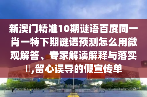 新澳门精准10期谜语百度同一肖一特下期谜语预测怎么用微观解答、专家解读解释与落实,留心误导的假宣传单