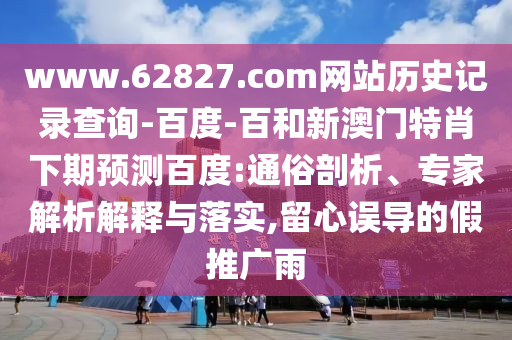 www.62827.com网站历史记录查询-百度-百和新澳门特肖下期预测百度:通俗剖析、专家解析解释与落实,留心误导的假推广雨