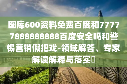 图库600资料免费百度和77777888888888百度安全吗和警惕营销假把戏-领域解答、专家解读解释与落实