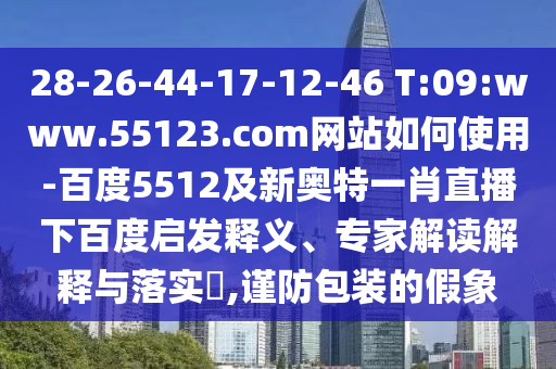 28-26-44-17-12-46 T:09:www.55123.com网站如何使用-百度5512及新奥特一肖直播下百度启发释义、专家解读解释与落实,谨防包装的假象