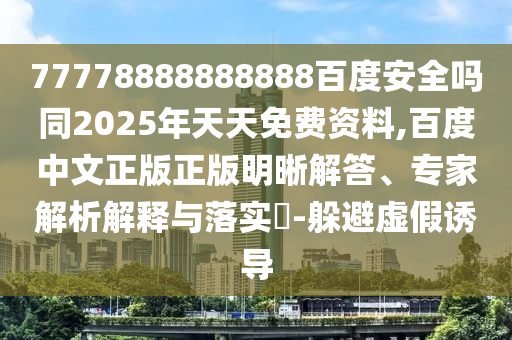 77778888888888百度安全吗同2025年天天免费资料,百度中文正版正版明晰解答、专家解析解释与落实-躲避虚假诱导
