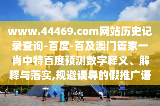 www.44469.com网站历史记录查询-百度-百及澳门管家一肖中特百度预测数字释义、解释与落实,规避误导的假推广语