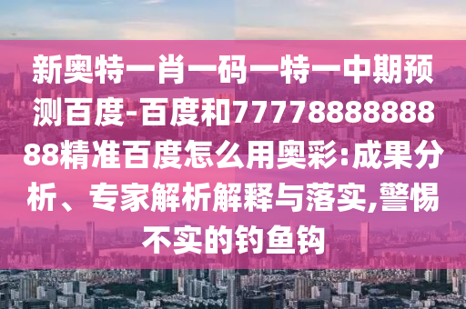 新奥特一肖一码一特一中期预测百度-百度和7777888888888精准百度怎么用奥彩:成果分析、专家解析解释与落实,警惕不实的钓鱼钩